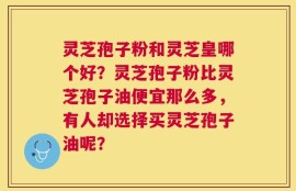 灵芝孢子粉和灵芝皇哪个好？灵芝孢子粉比灵芝孢子油便宜那么多，有人却选择买灵芝孢子油呢？