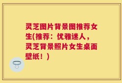 灵芝图片背景图推荐女生(推荐：优雅迷人，灵芝背景照片女生桌面壁纸！)