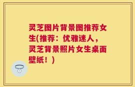 灵芝图片背景图推荐女生(推荐：优雅迷人，灵芝背景照片女生桌面壁纸！)