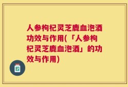 人参枸杞灵芝鹿血泡酒功效与作用(「人参枸杞灵芝鹿血泡酒」的功效与作用)