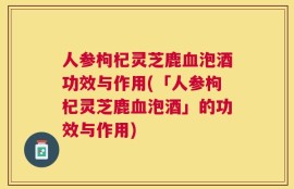 人参枸杞灵芝鹿血泡酒功效与作用(「人参枸杞灵芝鹿血泡酒」的功效与作用)