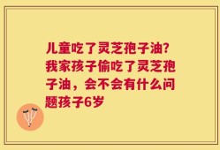 儿童吃了灵芝孢子油？我家孩子偷吃了灵芝孢子油，会不会有什么问题孩子6岁