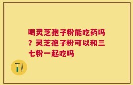 喝灵芝孢子粉能吃药吗？灵芝孢子粉可以和三七粉一起吃吗
