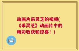 动画片采灵芝的视频(《采灵芝》动画片中的精彩收获和惊喜！)