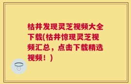 枯井发现灵芝视频大全下载(枯井惊现灵芝视频汇总，点击下载精选视频！)