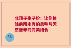 北顶子孢子粉：让你体验前所未有的美味与天然营养的完美结合