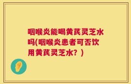 咽喉炎能喝黄芪灵芝水吗(咽喉炎患者可否饮用黄芪灵芝水？)