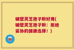 破壁灵芝孢子粉好用(破壁灵芝孢子粉：拒绝妥协的健康选择！)