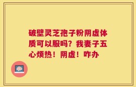 破壁灵芝孢子粉阴虚体质可以服吗？我妻子五心烦热！阴虚！咋办