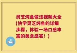 灵芝炖鱼做法视频大全(快学灵芝炖鱼的详细步骤，体验一场口感丰富的美食盛宴！)