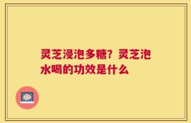 灵芝浸泡多糖？灵芝泡水喝的功效是什么