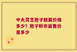 中大灵芝孢子胶囊价格多少？孢子粉市面售价是多少