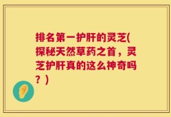 排名第一护肝的灵芝(探秘天然草药之首，灵芝护肝真的这么神奇吗？)