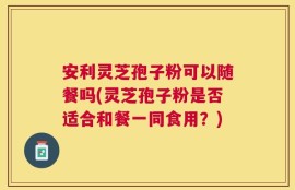 安利灵芝孢子粉可以随餐吗(灵芝孢子粉是否适合和餐一同食用？)
