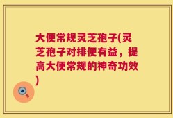大便常规灵芝孢子(灵芝孢子对排便有益，提高大便常规的神奇功效)