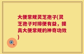 大便常规灵芝孢子(灵芝孢子对排便有益，提高大便常规的神奇功效)
