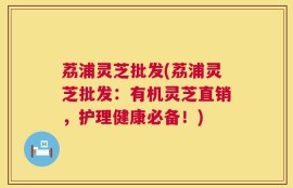 荔浦灵芝批发(荔浦灵芝批发：有机灵芝直销，护理健康必备！)