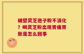 破壁灵芝孢子粉不消化？喝灵芝粉出现胃痛胃胀是怎么回事