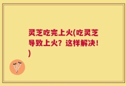 灵芝吃完上火(吃灵芝导致上火？这样解决！)