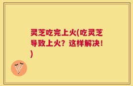 灵芝吃完上火(吃灵芝导致上火？这样解决！)