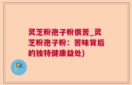 灵芝粉孢子粉很苦_灵芝粉孢子粉：苦味背后的独特健康益处)