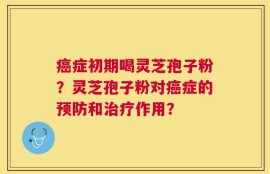 癌症初期喝灵芝孢子粉？灵芝孢子粉对癌症的预防和治疗作用？