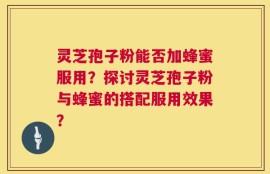 灵芝孢子粉能否加蜂蜜服用？探讨灵芝孢子粉与蜂蜜的搭配服用效果？