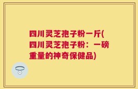 四川灵芝孢子粉一斤(四川灵芝孢子粉：一磅重量的神奇保健品)