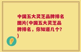 中国五大灵芝品牌排名图片(中国五大灵芝品牌排名，你知道几个？)