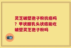 灵芝破壁孢子粉抗癌吗？甲状腺乳头状癌能吃破壁灵芝孢子粉吗
