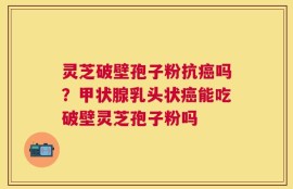 灵芝破壁孢子粉抗癌吗？甲状腺乳头状癌能吃破壁灵芝孢子粉吗