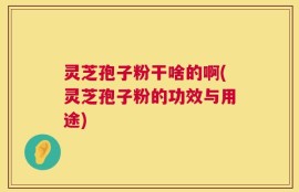 灵芝孢子粉干啥的啊(灵芝孢子粉的功效与用途)