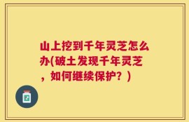 山上挖到千年灵芝怎么办(破土发现千年灵芝，如何继续保护？)