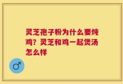 灵芝孢子粉为什么要炖鸡？灵芝和鸡一起煲汤怎么样