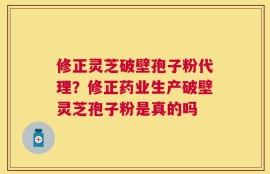 修正灵芝破壁孢子粉代理？修正药业生产破壁灵芝孢子粉是真的吗