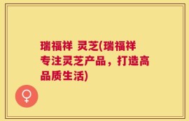 瑞福祥 灵芝(瑞福祥专注灵芝产品，打造高品质生活)
