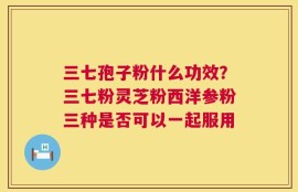 三七孢子粉什么功效？三七粉灵芝粉西洋参粉三种是否可以一起服用
