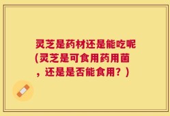 灵芝是药材还是能吃呢(灵芝是可食用药用菌，还是是否能食用？)