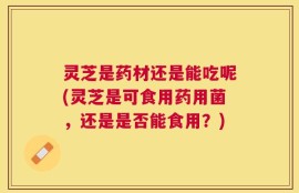 灵芝是药材还是能吃呢(灵芝是可食用药用菌，还是是否能食用？)