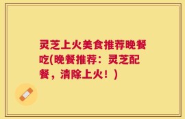 灵芝上火美食推荐晚餐吃(晚餐推荐：灵芝配餐，清除上火！)