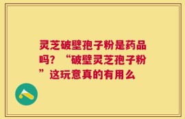 灵芝破壁孢子粉是药品吗？“破壁灵芝孢子粉”这玩意真的有用么