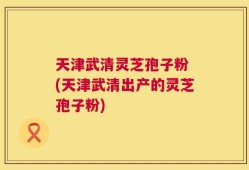天津武清灵芝孢子粉 (天津武清出产的灵芝孢子粉)