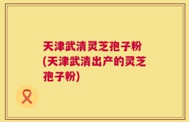 天津武清灵芝孢子粉 (天津武清出产的灵芝孢子粉)