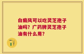 白癜风可以吃灵芝孢子油吗？广药牌灵芝孢子油有什么用？