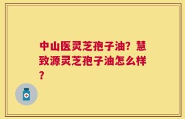 中山医灵芝孢子油？慧致源灵芝孢子油怎么样？