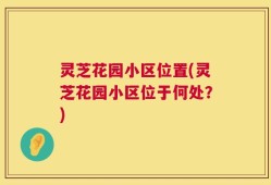 灵芝花园小区位置(灵芝花园小区位于何处？)