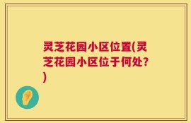 灵芝花园小区位置(灵芝花园小区位于何处？)