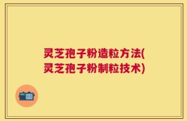 灵芝孢子粉造粒方法(灵芝孢子粉制粒技术)