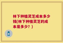 林下种植灵芝成本多少钱(林下种植灵芝的成本是多少？)