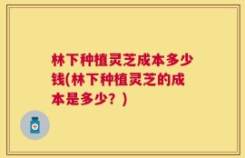 林下种植灵芝成本多少钱(林下种植灵芝的成本是多少？)